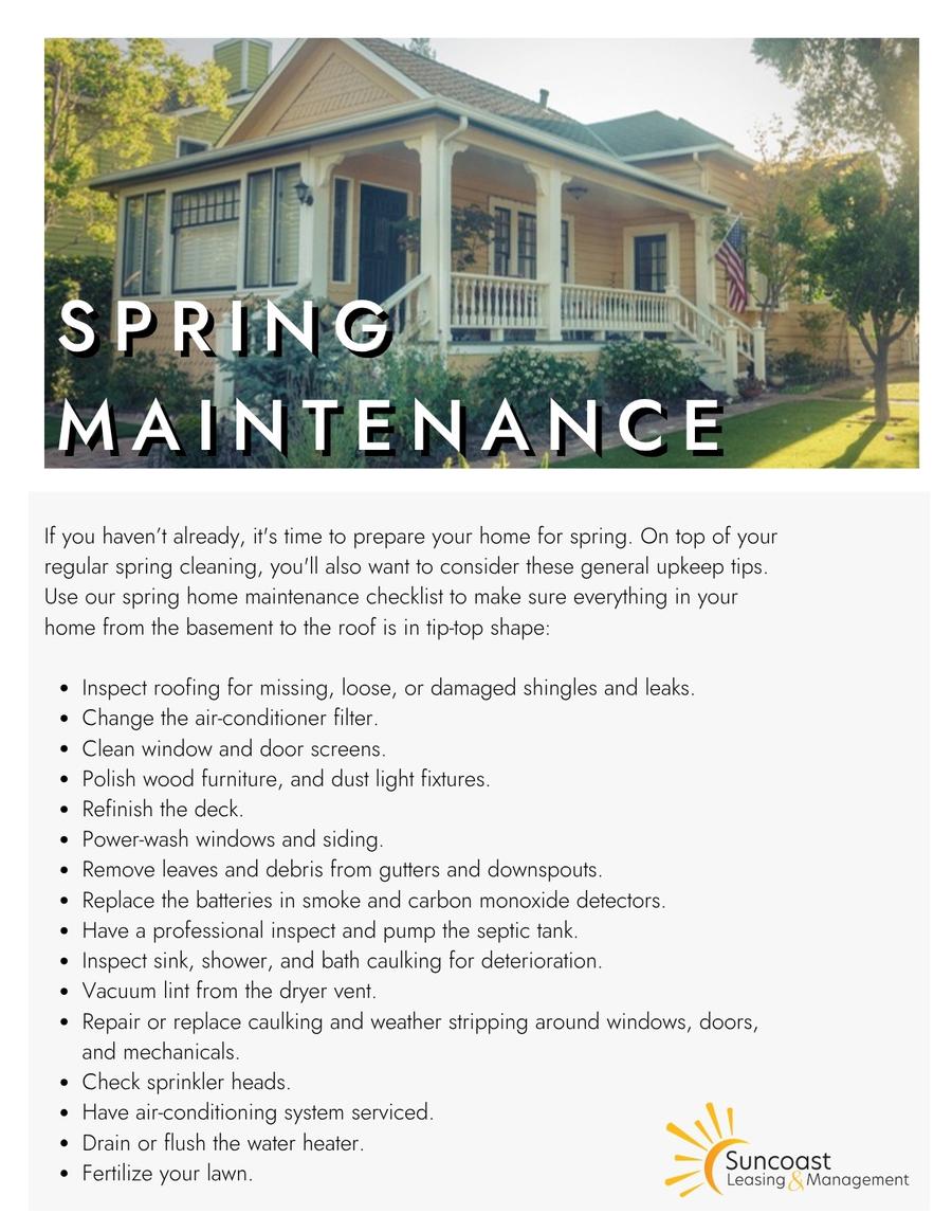 Spring Maintenance checklist: inspect roofing, change AC filter, clean window and door screens, polish wood furniture, refinish deck, power-wash windows and siding, clean gutters, replace smoke detector batteries, inspect septic, vacuum dryer lint, repair caulking and weather stripping, check sprinkler heads, service AC, fertilize lawn.